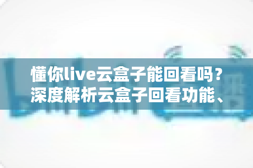 懂你live云盒子能回看吗？深度解析云盒子回看功能、使用方法与常见问题全指南