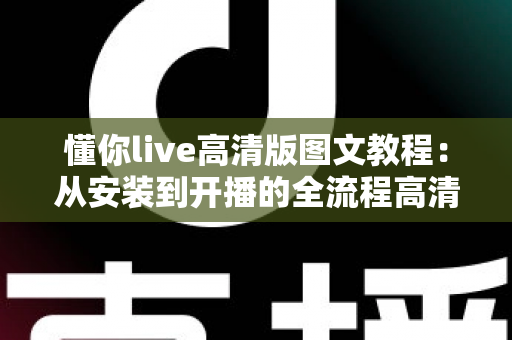 懂你live高清版图文教程：从安装到开播的全流程高清直播设置指南