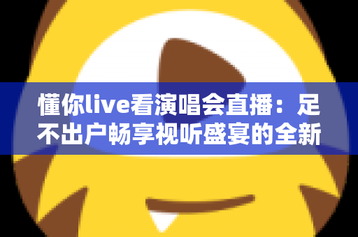 懂你live看演唱会直播：足不出户畅享视听盛宴的全新追星指南