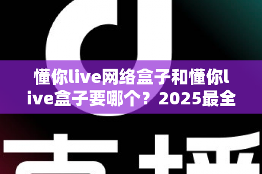 懂你live网络盒子和懂你live盒子要哪个？2025最全选购对比指南，看完不再纠结