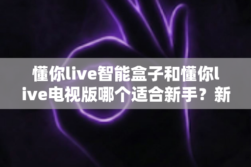 懂你live智能盒子和懂你live电视版哪个适合新手？新手必看的详细对比与选购指南