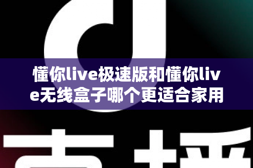 懂你live极速版和懂你live无线盒子哪个更适合家用？一篇看懂选购要点与真实体验对比