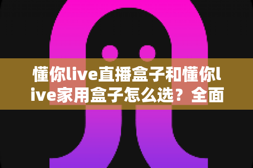 懂你live直播盒子和懂你live家用盒子怎么选？全面对比分析帮你找到最适合的电视盒子
