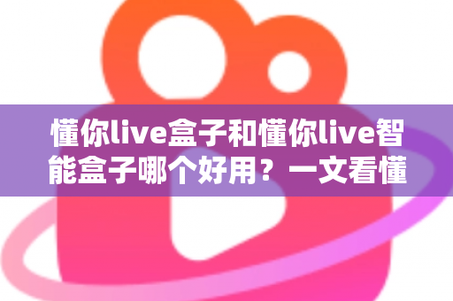 懂你live盒子和懂你live智能盒子哪个好用？一文看懂两者差异与选购建议