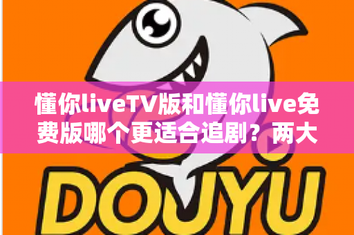 懂你liveTV版和懂你live免费版哪个更适合追剧？两大版本全方位对比指南