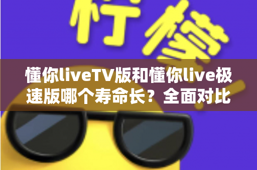 懂你liveTV版和懂你live极速版哪个寿命长？全面对比分析与实用选择指南