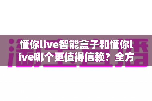 懂你live智能盒子和懂你live哪个更值得信赖？全方位深度对比帮你做出明智选择