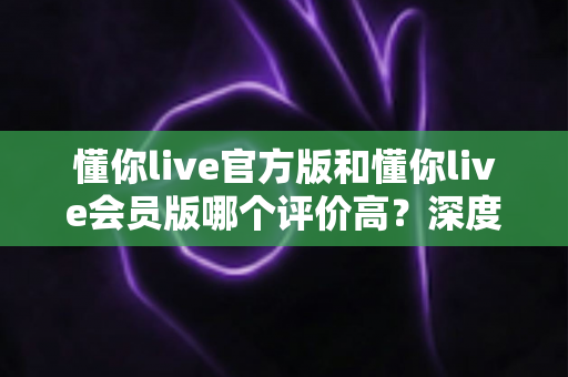 懂你live官方版和懂你live会员版哪个评价高？深度对比分析与选购指南