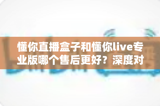 懂你直播盒子和懂你live专业版哪个售后更好?深度对比评测为你揭秘选购真相 懂你直播盒子和懂你live专业版哪个售后更好?深度对比评测为你揭秘选购真相