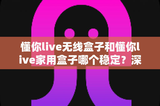 懂你live无线盒子和懂你live家用盒子哪个稳定？深度实测对比助你选对直播设备