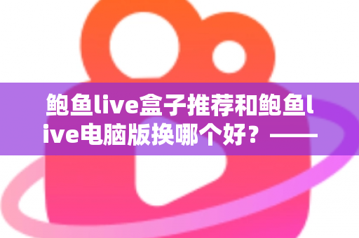 鲍鱼live盒子推荐和鲍鱼live电脑版换哪个好？——大屏端与桌面端全方位对比指南