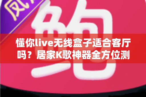 懂你live无线盒子适合客厅吗？居家K歌神器全方位测评与选购指南