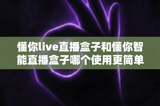 懂你live直播盒子和懂你智能直播盒子哪个使用更简单？新手也能秒上手的全面对比指南