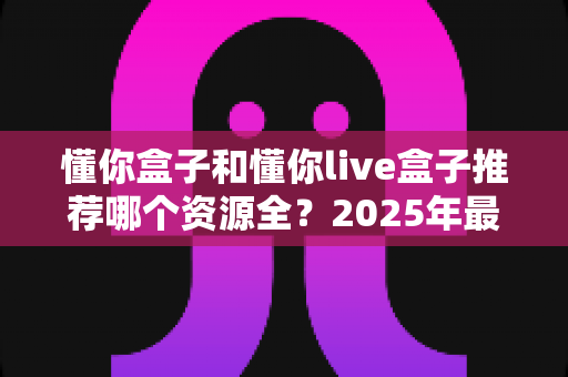 懂你盒子和懂你live盒子推荐哪个资源全？2025年最全对比测评与选购指南