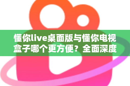 懂你live桌面版与懂你电视盒子哪个更方便？全面深度对比帮你找到最佳观看方案