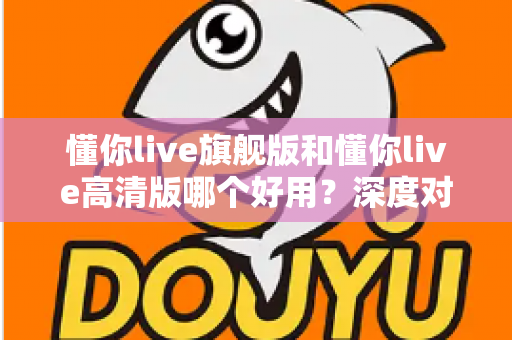 懂你live旗舰版和懂你live高清版哪个好用？深度对比评测助你轻松选对版本