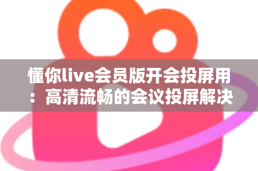 懂你live会员版开会投屏用：高清流畅的会议投屏解决方案，让协作沟通更高效