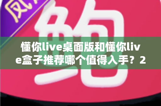 懂你live桌面版和懂你live盒子推荐哪个值得入手？2025最全选购对比指南，看完不踩坑！