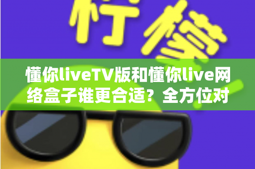 懂你liveTV版和懂你live网络盒子谁更合适？全方位对比帮你做出明智选择