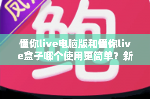 懂你live电脑版和懂你live盒子哪个使用更简单？新手必看的全面对比评测指南