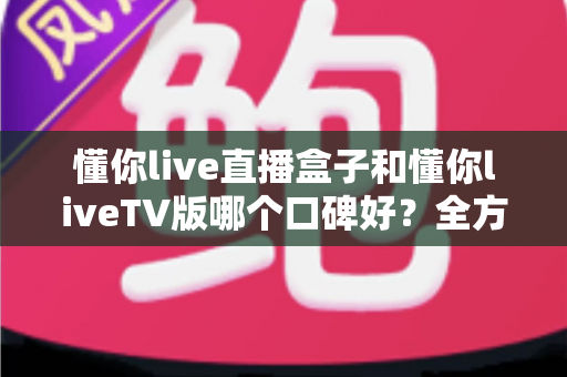 懂你live直播盒子和懂你liveTV版哪个口碑好?全方位深度对比评测与实用选购指南 懂你live直播盒子和懂你liveTV版哪个口碑好?全方位深度对比评测与实用选购指南