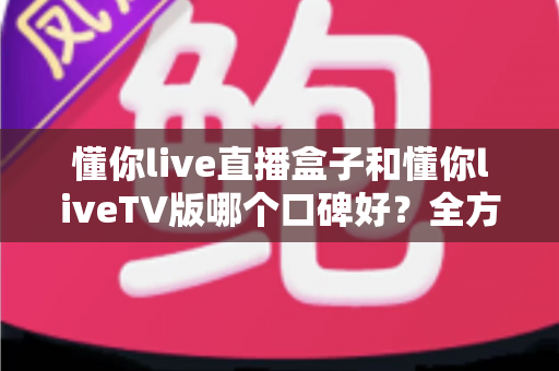 懂你live直播盒子和懂你liveTV版哪个口碑好？全方位深度对比评测与实用选购指南