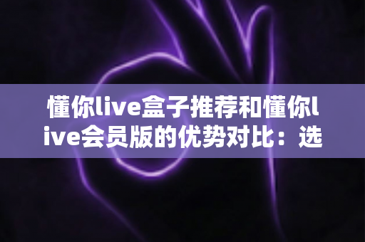 懂你live盒子推荐和懂你live会员版的优势对比：选对版本，畅享大屏高清直播新体验