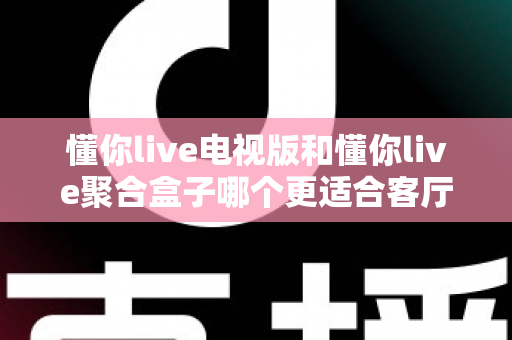 懂你live电视版和懂你live聚合盒子哪个更适合客厅？深度对比帮你选对家庭影音方案
