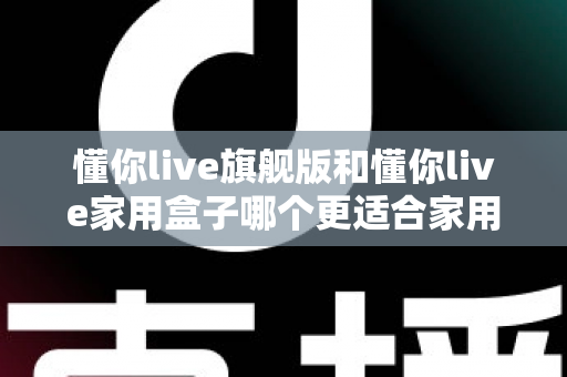 懂你live旗舰版和懂你live家用盒子哪个更适合家用？深度对比帮你选对不踩坑