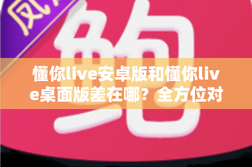 懂你live安卓版和懂你live桌面版差在哪?全方位对比解析,帮你找到最适合自己的直播体验方式 懂你live安卓版和懂你live桌面版差在哪?全方位对比解析,帮你找到最适合自己的直播体验方式