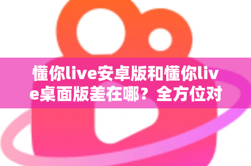 懂你live安卓版和懂你live桌面版差在哪？全方位对比解析，帮你找到最适合自己的直播体验方式