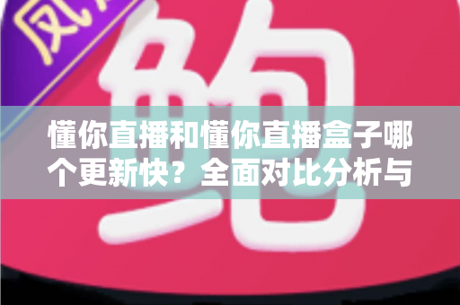 懂你直播和懂你直播盒子哪个更新快？全面对比分析与选择指南