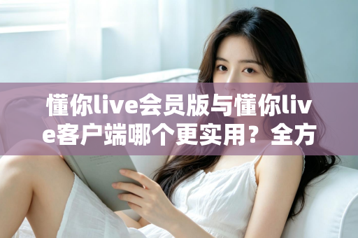 懂你live会员版与懂你live客户端哪个更实用？全方位对比解析助你做出明智选择