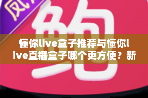 懂你live盒子推荐与懂你live直播盒子哪个更方便？新手到老手的全面对比与实用指南