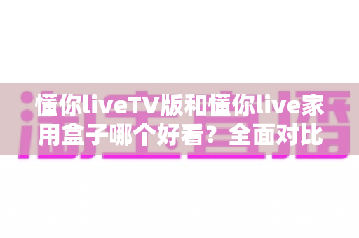 懂你liveTV版和懂你live家用盒子哪个好看？全面对比帮你选出颜值与体验兼得的那一款
