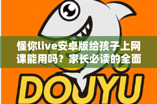 懂你live安卓版给孩子上网课能用吗?家长必读的全面解析与实用指南 懂你live安卓版给孩子上网课能用吗?家长必读的全面解析与实用指南