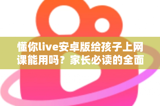懂你live安卓版给孩子上网课能用吗？家长必读的全面解析与实用指南