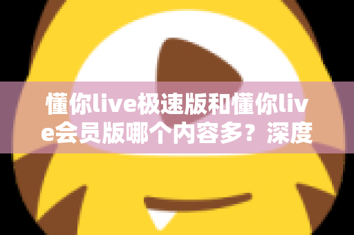 懂你live极速版和懂你live会员版哪个内容多？深度对比全解析，帮你选对最适合的版本