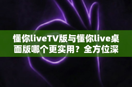 懂你liveTV版与懂你live桌面版哪个更实用？全方位深度对比助你选对版本