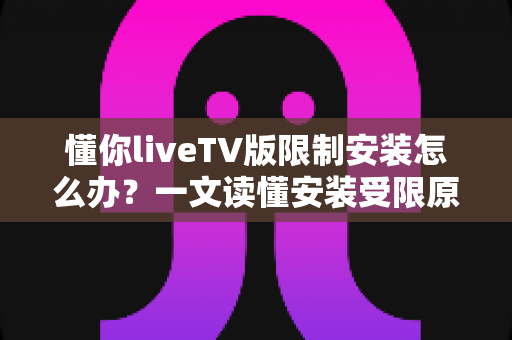 懂你liveTV版限制安装怎么办？一文读懂安装受限原因与全流程解决办法