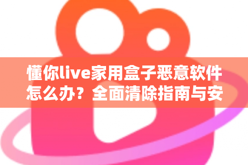 懂你live家用盒子恶意软件怎么办？全面清除指南与安全防护建议，帮你彻底摆脱设备安全困扰