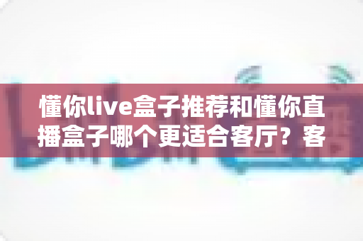 懂你live盒子推荐和懂你直播盒子哪个更适合客厅？客厅影音升级必备选购指南