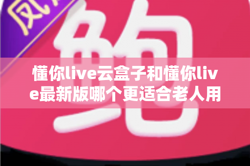 懂你live云盒子和懂你live最新版哪个更适合老人用？子女必看的选型指南