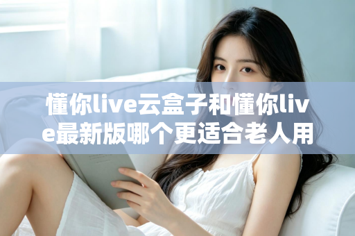 懂你live云盒子和懂你live最新版哪个更适合老人用？子女必看的选型指南