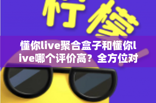 懂你live聚合盒子和懂你live哪个评价高？全方位对比评测与选购指南