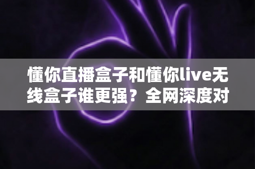 懂你直播盒子和懂你live无线盒子谁更强？全网深度对比评测，帮你一次选对不花冤枉钱