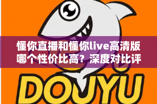 懂你直播和懂你live高清版哪个性价比高？深度对比评测助你明智选择