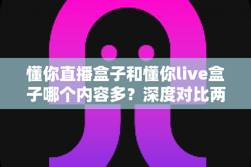懂你直播盒子和懂你live盒子哪个内容多？深度对比两款盒子的内容储备，帮你选到更合适的电视伴侣
