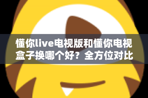 懂你live电视版和懂你电视盒子换哪个好？全方位对比帮你选对大屏观影方案