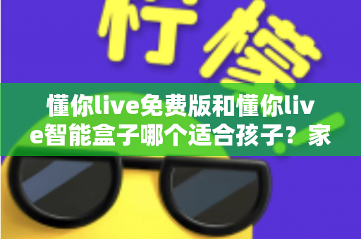 懂你live免费版和懂你live智能盒子哪个适合孩子？家长必看的深度选购指南与实用对比分析